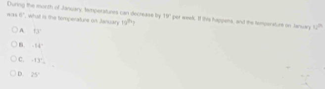 During the month of January, temperatures can decrease by 19° per week. If this happens, and the temperature on January 12^(th)
was 6° , what is the temperature on January 19^(th)
A. f3°
B. -14°
C. -13°
D. 25°