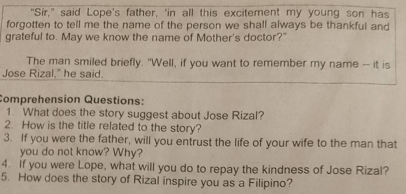 “Sir,” said Lope’s father, ‘in all this excitement my young son has 
forgotten to tell me the name of the person we shall always be thankful and 
grateful to. May we know the name of Mother's doctor?” 
The man smiled briefly. “Well, if you want to remember my name - it is 
Jose Rizal," he said. 
Comprehension Questions: 
1. What does the story suggest about Jose Rizal? 
2. How is the title related to the story? 
3. If you were the father, will you entrust the life of your wife to the man that 
you do not know? Why? 
4. If you were Lope, what will you do to repay the kindness of Jose Rizal? 
5. How does the story of Rizal inspire you as a Filipino?