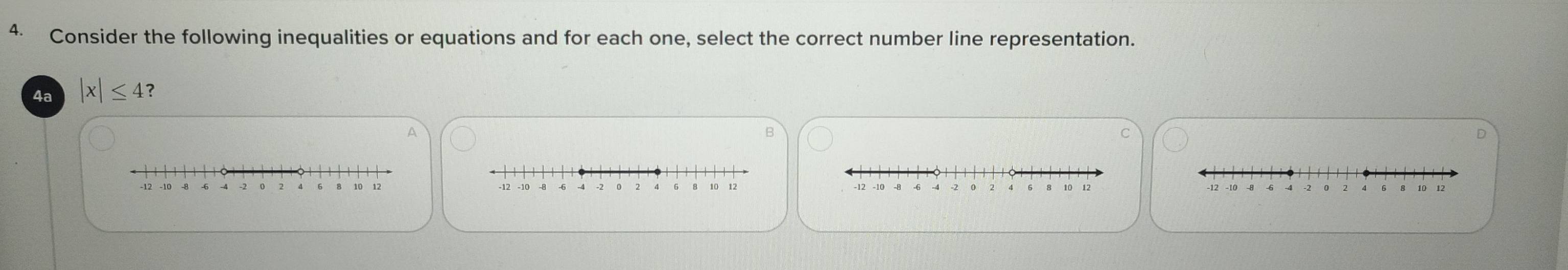 Consider the following inequalities or equations and for each one, select the correct number line representation. 
4a |x|≤ 4 ? 
A 
B 
C
6 10
-12 -10 -2 0 10 12 -12 -10 12