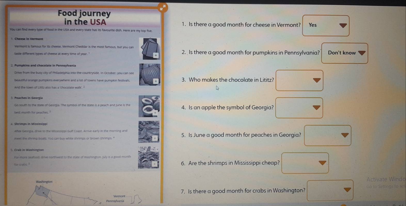 Food journey
in the USA 1. Is there a good month for cheese in Vermont? Yes
You can find every type of food in the USA and every state has its favourite dish. Here are my top five.
Vermont is famous for its cheese. Vermont Cheddar is the most famous, but you can
taste different types of cheese at every time of year. 2. Is there a good month for pumpkins in Pennsylvania? Don't know
2. Pumpkins and chocolate in Pennsylvania
Drive from the busy city of Philadelphia into the countryside. In October, you can see
beautiful orange pumpkins everywhere and a lot of towns have pumpkin festivals 3. Who makes the chocolate in Lititz?
And the town of Lititz also has a 'chocolate walk'. 
3. Peaches in Georgia
Go south to the state of Georgia. The symbol of the state is a peach and June is the
4. Is an apple the symbol of Georgia?
best month for peachies."
4. Shrimps in Mississippi
After Georgia, drive to the Mississippi Gulf Coast. Arrive early in the morning and
5. Is June a good month for peaches in Georgia?
meet the shrimp boats. " od can buy white shrimps or brown shrimps."
S. Crab in Washington
For more seafood, drive rorthwest to the state of Washington, July is a good month
for crabs. " 6. Are the shrimps in Mississippi cheap?
Washington
Activate Windo
Go to Settings to act
7. Is there a good month for crabs in Washington?
Vermont
Pennsylvania