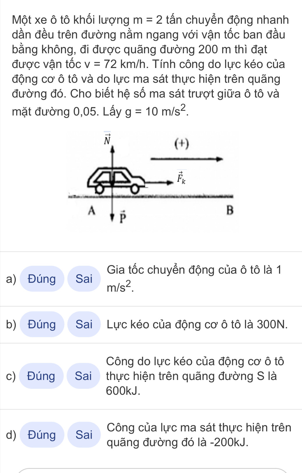 Một xe ô tô khối lượng m=2 tấn chuyển động nhanh
dần đều trên đường nằm ngang với vận tốc ban đầu
bằng không, đi được quãng đường 200 m thì đạt
được vận tốc v=72km/h. Tính công do lực kéo của
động cơ ô tô và do lực ma sát thực hiện trên quãng
đường đó. Cho biết hệ số ma sát trượt giữa ô tô và
mặt đường 0,05. Lấy g=10m/s^2.
Gia tốc chuyển động của ô tô là 1
a) Đúng Sai m/s^2.
b) Đúng Sai Lực kéo của động cơ ô tô là 300N.
Công do lực kéo của động cơ ô tô
c) Đúng  Sai thực hiện trên quãng đường S là
600kJ.
d) Đúng Sai Công của lực ma sát thực hiện trên
quãng đường đó là -200kJ.