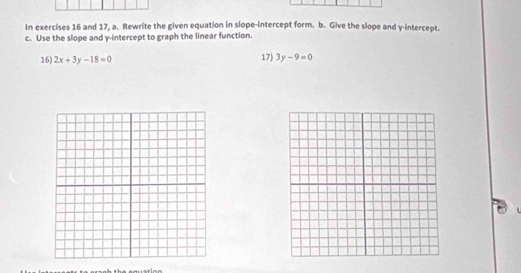 In exercises 16 and 17, a. Rewrite the given equation in slope-intercept form. b. Give the slope and y-intercept. 
c. Use the slope and y-intercept to graph the linear function. 
16) 2x+3y-18=0 17) 3y-9=0