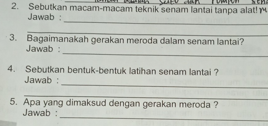 Sebutkan macam-macam teknik senam lantai tanpa alat! 
_ 
Jawab : 
_ 
3. Bagaimanakah gerakan meroda dalam senam lantai? 
_ 
Jawab : 
4. Sebutkan bentuk-bentuk latihan senam lantai ? 
_ 
Jawab : 
_ 
5. Apa yang dimaksud dengan gerakan meroda ? 
_ 
Jawab :