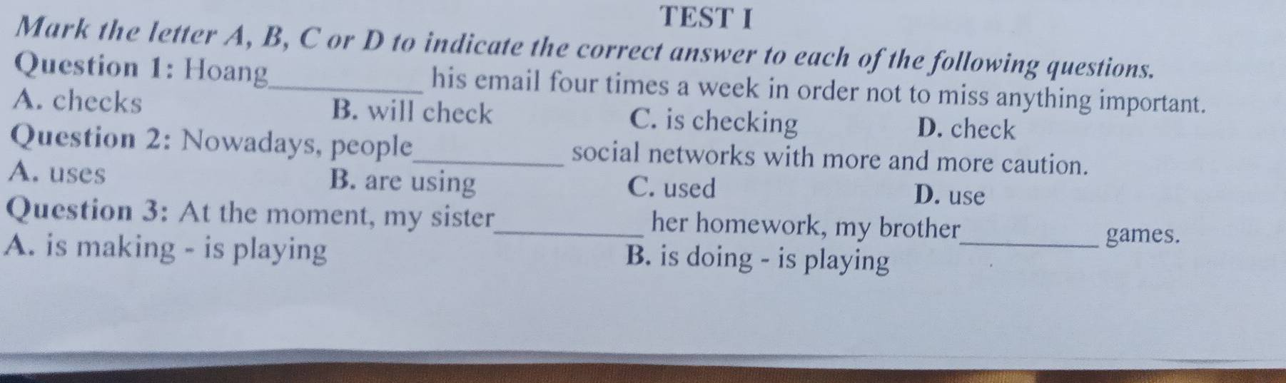 TEST I
Mark the letter A, B, C or D to indicate the correct answer to each of the following questions.
Question 1: Hoang_ his email four times a week in order not to miss anything important.
A. checks B. will check C. is checking D. check
Question 2: Nowadays, people_ social networks with more and more caution.
A. uses B. are using C. used D. use
Question 3: At the moment, my sister_ her homework, my brother
games.
A. is making - is playing B. is doing - is playing_