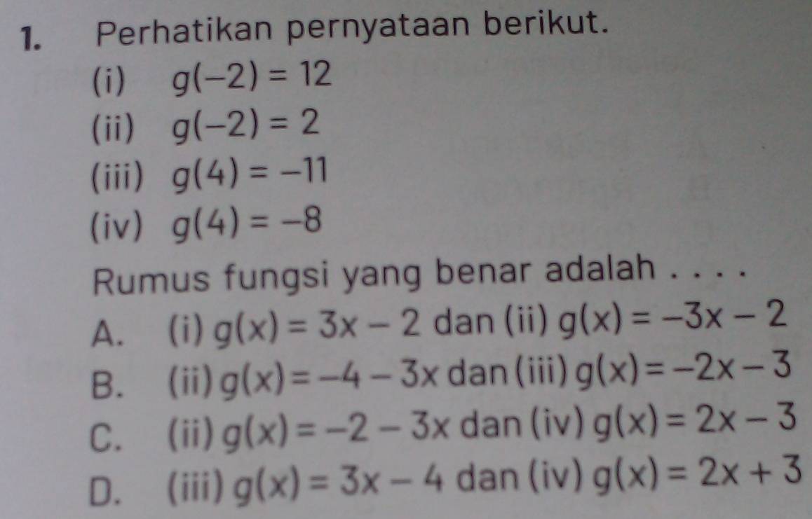 Perhatikan pernyataan berikut.
(i) g(-2)=12
(ii) g(-2)=2
(iii) g(4)=-11
(iv) g(4)=-8
Rumus fungsi yang benar adalah . . . .
A. (i) g(x)=3x-2 dan (ii) g(x)=-3x-2
B. (ii) g(x)=-4-3x dan(iii) g(x)=-2x-3
C. (ii) g(x)=-2-3x dan (iv) g(x)=2x-3
D. (iii) g(x)=3x-4 dan (iv) g(x)=2x+3