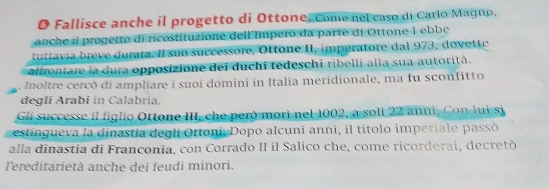 Ø Fallisce anche il progetto di Ottone. Comenel caso di Carlo Magno, 
anche il progetto di ricostituzione dell'Impero da parte di Ottone I ebbe 
u i rata. Il suo successore, Ottone II, imperatore dal 973, dovette 
afrontare la dura opposizione dei duchi tedeschi ribelli alla sua autorità. 
Inoltre cercò di ampliare i suoi domini in Italia meridionale, ma fu sconfitto 
degli Arabi in Calabria. 
Gli successe il figlio Ottone III, che però morì nel 1002, a soli 22 anni. Con lui si 
estingueva la dinastia degli Ottoni, Dopo alcuni anni, il titolo imperiale passò 
alla dinastia di Franconia, con Corrado II il Salico che, come ricorderai, decretò 
l'ereditarietà anche dei feudi minori.