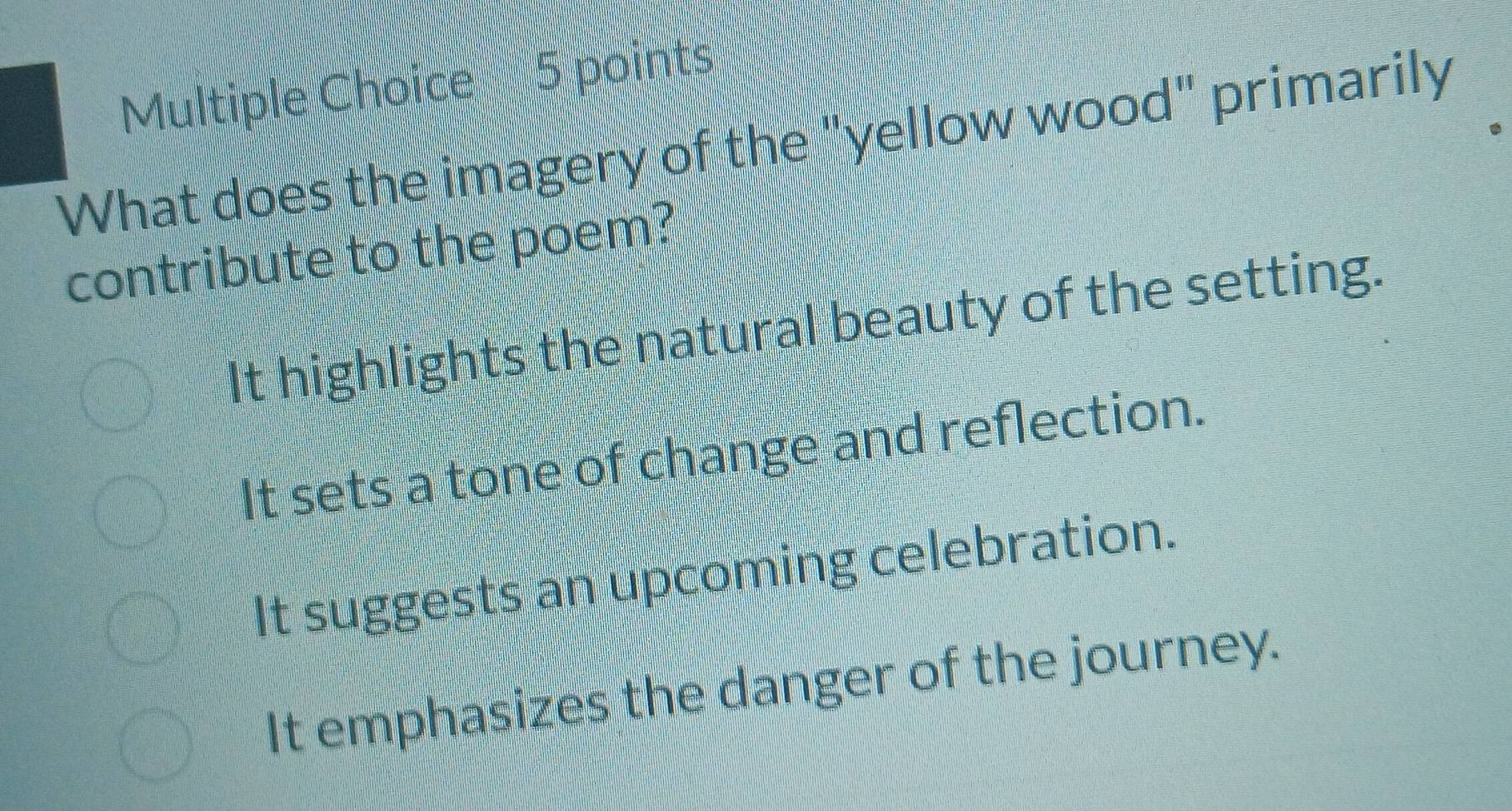 What does the imagery of the "yellow wood" primarily
contribute to the poem?
It highlights the natural beauty of the setting.
It sets a tone of change and reflection.
It suggests an upcoming celebration.
It emphasizes the danger of the journey.