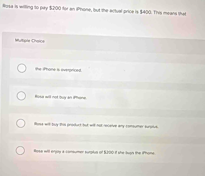 Rosa is willing to pay $200 for an iPhone, but the actual price is $400. This means that
Multiple Choice
the iPhone is overpriced.
Rosa will not buy an iPhone.
Rosa will buy this product but will not receive any consumer surplus.
Rosa will enjoy a consumer surplus of $200 if she buys the iPhone.