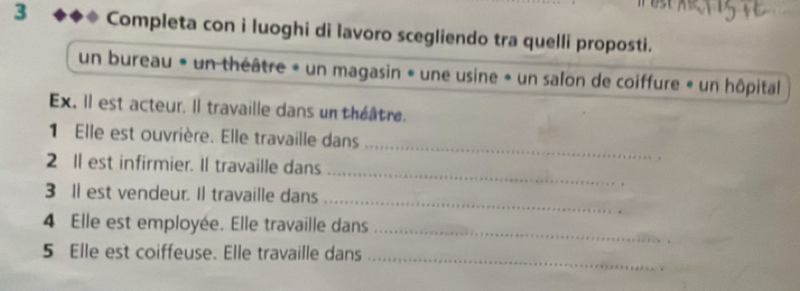 Completa con i luoghi di lavoro scegliendo tra quelli proposti. 
un bureau « un théâtre « un magasin « une usine » un salon de coiffure » un hôpital 
Ex. Il est acteur. Il travaille dans un théâtre. 
_ 
1 Elle est ouvrière. Elle travaille dans 
_ 
2 Il est infirmier. Il travaille dans 
_ 
3 Il est vendeur. Il travaille dans 
_ 
4 Elle est employée. Elle travaille dans 
_ 
5 Elle est coiffeuse. Elle travaille dans