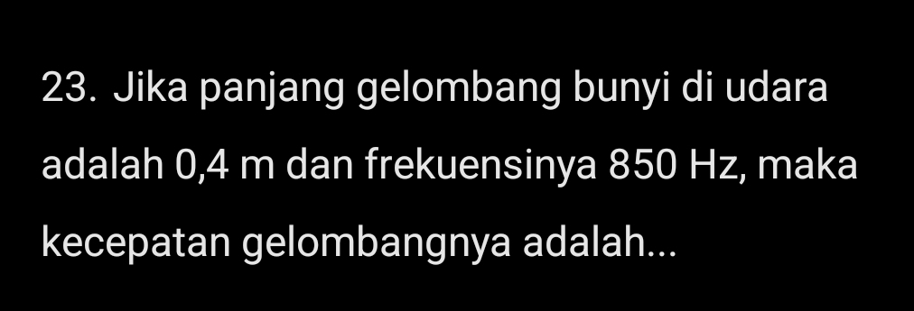 Jika panjang gelombang bunyi di udara 
adalah 0,4 m dan frekuensinya 850 Hz, maka 
kecepatan gelombangnya adalah...