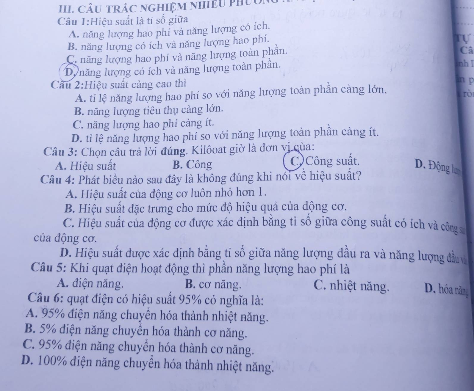 CÂU TRẢC NGHIỆM NHIEU PHUON
Câu 1:Hiệu suất là tỉ số giữa
A. năng lượng hao phí và năng lượng có ích.
B. năng lượng có ích và năng lượng hao phí.
Tự
C. năng lượng hao phí và năng lượng toàn phần.
Câ
Dự năng lượng có ích và năng lượng toàn phần.
nh I
Cầu 2:Hiệu suất càng cao thì
inp
A. tỉ lệ năng lượng hao phí so với năng lượng toàn phần càng lớn.
rò
B. năng lượng tiêu thụ càng lớn.
C. năng lượng hao phí càng ít.
D. ti lệ năng lượng hao phí so với năng lượng toàn phần càng ít.
Câu 3: Chọn câu trả lời đúng. Kilôoat giờ là đơn vị của:
A. Hiệu suất B. Công C)Công suất.
D. Động lư
Câu 4: Phát biểu nào sau đây là không đúng khi nói về hiệu suất?
A. Hiệu suất của động cơ luôn nhỏ hơn 1.
B. Hiệu suất đặc trưng cho mức độ hiệu quả của động cơ.
C. Hiệu suất của động cơ được xác định bằng tỉ số giữa công suất có ích và công x
của động cơ.
D. Hiệu suất được xác định bằng tỉ số giữa năng lượng đầu ra và năng lượng đầu và
Câu 5: Khi quạt điện hoạt động thì phần năng lượng hao phí là
A. điện năng. B. cơ năng. C. nhiệt năng.
D. hóa năng
Câu 6: quạt điện có hiệu suất 95% có nghĩa là:
A. 95% điện năng chuyển hóa thành nhiệt năng.
B. 5% điện năng chuyển hóa thành cơ năng.
C. 95% điện năng chuyển hóa thành cơ năng.
D. 100% điện năng chuyền hóa thành nhiệt năng.