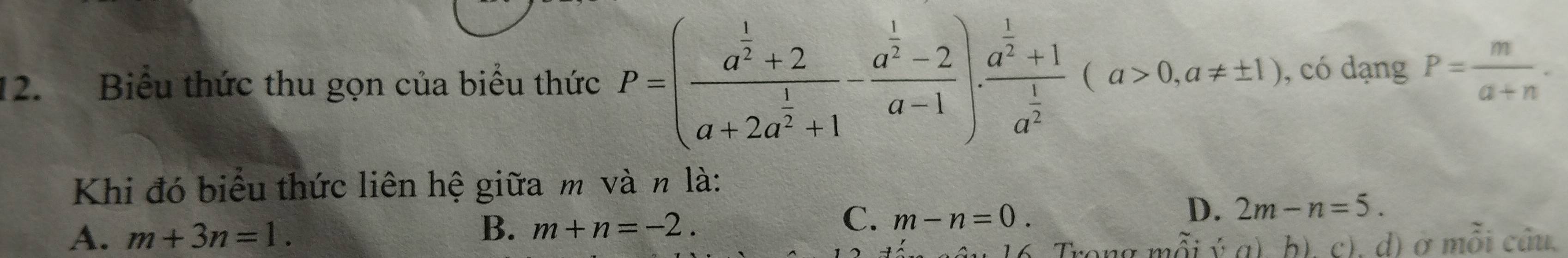 Biểu thức thu gọn của biểu thức P=(frac a^(frac 1)2+2a+2a^(frac 1)2+1-frac a^(frac 1)2-2a-1).frac a^(frac 1)2+1frac 1a^(frac 1)2(a>0,a!= ± 1) , có dạng P= m/a+n . 
Khi đó biểu thức liên hệ giữa m và n là:
C.
D.
A. m+3n=1. B. m+n=-2. m-n=0. 2m-n=5. 
16 Trong mỗi ý a) b), c), d) ở mỗi câu.