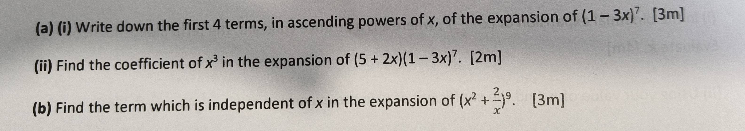 Write down the first 4 terms, in ascending powers of x, of the expansion of (1-3x)^7. [3m] 
(ii) Find the coefficient of x^3 in the expansion of (5+2x)(1-3x)^7. [2m] 
(b) Find the term which is independent of x in the expansion of (x^2+ 2/x )^9. . [3m]