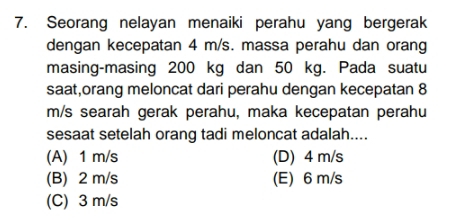 Seorang nelayan menaiki perahu yang bergerak
dengan kecepatan 4 m/s. massa perahu dan orang
masing-masing 200 kg dan 50 kg. Pada suatu
saat,orang meloncat dari perahu dengan kecepatan 8
m/s searah gerak perahu, maka kecepatan perahu
sesaat setelah orang tadi meloncat adalah....
(A) 1 m/s (D) 4 m/s
(B) 2 m/s (E) 6 m/s
(C) 3 m/s