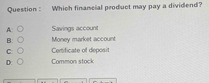 Question : Which financial product may pay a dividend?
A: Savings account
B: Money market account
C: Certificate of deposit
D: Common stock