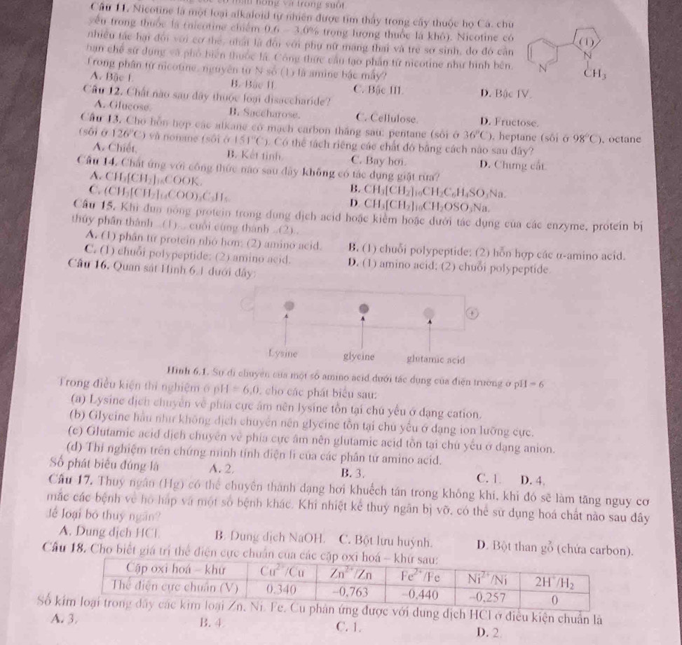 hạn hóng và trong suốt
Câu 11. Nicotine là một loại alkaloid tự nhiên được tìm thấy trong cây thuộc họ Cá. chu
yến trong thuốc là (nicotine chiếm 0.6 - 3.0% trọng lượng thuốc là khỏ). Nicotine có 
nhiều tác hại đội với cơ thể, nhất là đổi với phụ nữ mang thai và trẻ sở sinh, do đó cần 
hạn chế sử dụng và phố biển thuộc là. Công thức cầu tạo phần tứ nicotine như hình bên. 
frong phân từ nicotine, nguyên từ N số (1) là amine bậc máy?
A. Bặc L B. Bảc II C. Bậc III D. Bậc IV.
Cầu 12. Chất nào sau đây thuộc loại disaccharide?
A. Olucose. B. Saceharose. C. Cellulose. D. Fructose.
Cầu 13. Cho hỗn hợp các alkane có mạch carbon thắng sau: pentane (sối ở 36°C). heptane (s6i sigma 98°C)
(sô) ở 126°C) và nonane (sối ở 151°C) ). Có thể tách riêng các chất đó bằng cách não sau đây? 、octane
A. Chiết, B. Kết tỉnh C. Bay hơi. D. Chưng cất
Cầu 14. Chất ứng với công thức nào sau đây không có tác dụng giật rừa?
A. CH_1[CH_2]_16COOK.
B.
C. (CH_3[CH_2]_14COO_3C_3H_5 CH_3[CH_2]_10CH_2C_6H_4SO_3Na.
D CH_3[CH_2]_10CH_2OSO_3Na.
Câu 15, Khi dun nóng protein trong dụng dịch acid hoặc kiểm hoặc dưới tác dụng của các enzyme, protein bị
thủy phần thành ..(1)... cuối cùng thành ..(2)..
A. (1) phân từ protein nhó hơn: (2) amino acid. B. (1) chuỗi polypeptide; (2) hỗn hợp các α-amino acid.
C. (1) chuỗi polypeptide; (2) amino acid. D. (1) amino acid; (2) chuỗi polypeptide
Cầu 16, Quan sát Hình 6.1 dưới đây:
Hình 6.1.Sự di chuyền của một số amino acid dưới tác dụng của điện trường ở pH =6
Trong điều kiện thì nghiệm ở pH =6,0. cho các phát biểu sau:
(a) Lysine dịch chuyên về phía cục âm nền lysine tồn tại chú yếu ở dạng cation.
(b) Glycine hầu như không dịch chuyên nên glycine tồn tại chủ yểu ở đạng ion lưỡng cực.
(c) Glutamic acid dịch chuyên về phía cực âm nên glutamic acid tồn tại chú yếu ở dạng anion.
(d) Thi nghiệm trên chứng minh tỉnh điện li của các phân tứ amino acid.
Số phát biểu đúng là A. 2, B. 3. C. 1. D. 4.
Cầu 17. Thuy ngân (Hg) có thể chuyên thành dạng hơi khuếch tán trong không khi, khỉ đó sẽ làm tăng nguy cơ
mắc các bệnh về hồ háp và một số bệnh khác. Khi nhiệt kể thuy ngân bị vỡ, có thể sử dụng hoá chất nào sau đây
Jể loại bộ thuy ngắn?
A. Dung dịch HCl. B. Dung dịch NaOH. C. Bột lưu huỳnh. D. Bột than gỗ (chứa carbon).
Cầu 18. Cho biết giá trí thể điện cực chuẩn của
Số kdung dịch HCI ở điều kiện chuẩn là
A. 3. B.4 C. 1. D. 2