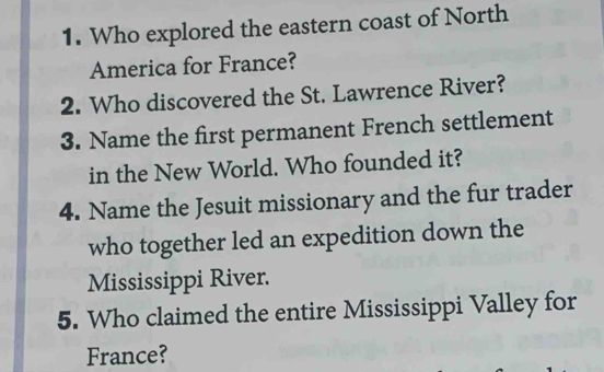 Who explored the eastern coast of North 
America for France? 
2. Who discovered the St. Lawrence River? 
3. Name the first permanent French settlement 
in the New World. Who founded it? 
4. Name the Jesuit missionary and the fur trader 
who together led an expedition down the 
Mississippi River. 
5. Who claimed the entire Mississippi Valley for 
France?