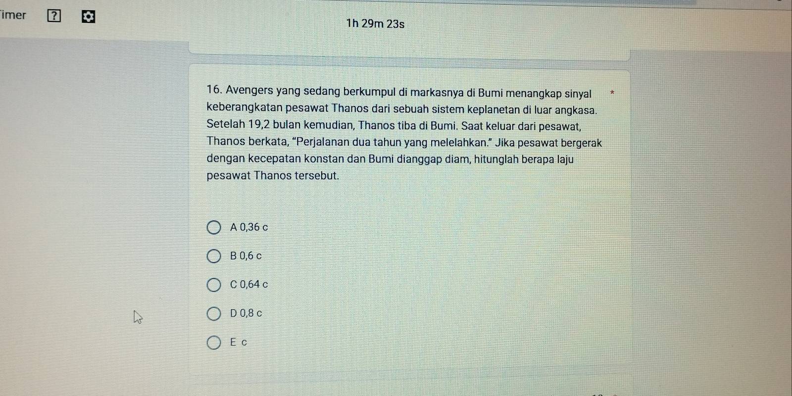 imer ?
1h 29m 23s
16. Avengers yang sedang berkumpul di markasnya di Bumi menangkap sinyal
keberangkatan pesawat Thanos dari sebuah sistem keplanetan di luar angkasa.
Setelah 19,2 bulan kemudian, Thanos tiba di Bumi. Saat keluar dari pesawat,
Thanos berkata, “Perjalanan dua tahun yang melelahkan.” Jika pesawat bergerak
dengan kecepatan konstan dan Bumi dianggap diam, hitunglah berapa laju
pesawat Thanos tersebut.
A 0,36 c
B 0,6 c
C 0,64 c
D 0,8 c
E c