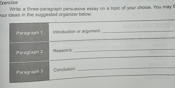 Exercise 
Write a three-paragraph persuasive essay on a topic of your choice. You may f 
our ideas in the suggested organizer below.