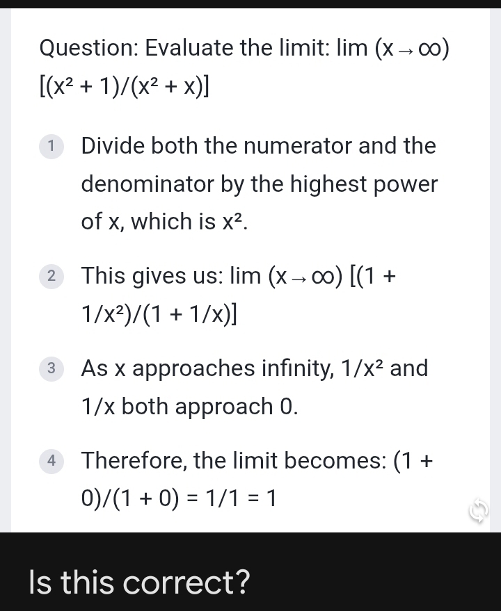 Evaluate the limit: lim | (xto ∈fty )
[(x^2+1)/(x^2+x)]
1 Divide both the numerator and the 
denominator by the highest power 
of x, which is X^2. 
② This gives us: lim (xto ∈fty )[(1+
1/x^2)/(1+1/x)]
③ As x approaches infinity, 1/x^2 and
1/x both approach 0. 
4 Therefore, the limit becomes: (1+
0) /(1+0)=1/1=1
Is this correct?