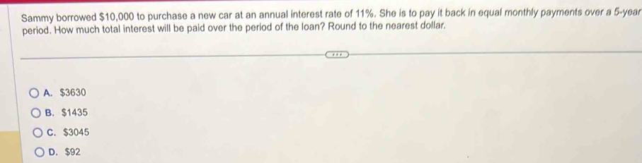 Sammy borrowed $10,000 to purchase a new car at an annual interest rate of 11%. She is to pay it back in equal monthly payments over a 5-year
period. How much total interest will be paid over the period of the loan? Round to the nearest dollar.
A. $3630
B. $1435
C. $3045
D. $92