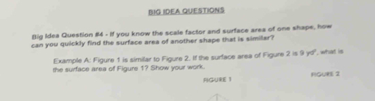 BIG IDEA QUESTIONS 
Big Idea Question #4 - If you know the scale factor and surface area of one shape, how 
can you quickly find the surface area of another shape that is similar? 
Example A: Figure 1 is similar to Figure 2. If the surface area of Figure 2 is 9 yd ', what is 
the surface area of Figure 1? Show your work. 
FIGURE 1 FIGURE 2