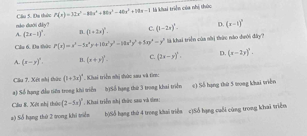 Đa thức P(x)=32x^5-80x^4+80x^3-40x^2+10x-1 là khai triển của nhị thức
nào dưới đây? D. (x-1)^5
C. (1-2x)^5.
A. (2x-1)^5.
B. (1+2x)^5. 
Câu 6. Đa thức P(x)=x^5-5x^4y+10x^3y^2-10x^2y^3+5xy^4-y^5 là khai triển của nhị thức nào dưới đây?
C. (2x-y)^5.
D. (x-2y)^5.
A. (x-y)^5.
B. (x+y)^5. 
Câu 7. Xét nhị thức (1+3x)^4. Khai triển nhị thức sau và tìm:
a) Số hạng đầu tiên trong khi triển b)Số hạng thứ 3 trong khai triển c) Số hạng thứ 5 trong khai triển
Câu 8. Xét nhị thức (2-5x)^5. Khai triển nhị thức sau và tìm:
a) Số hạng thứ 2 trong khi triển b)Số hạng thứ 4 trong khai triển c)Số hạng cuối cùng trong khai triển