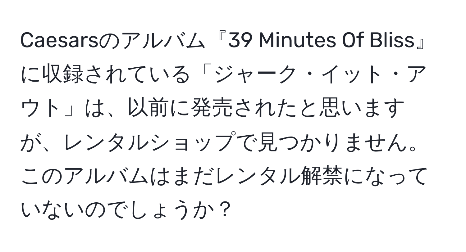 Caesarsのアルバム『39 Minutes Of Bliss』に収録されている「ジャーク・イット・アウト」は、以前に発売されたと思いますが、レンタルショップで見つかりません。このアルバムはまだレンタル解禁になっていないのでしょうか？