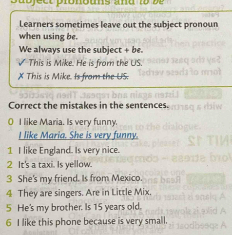 a b ject pronouns and t b 
Learners sometimes leave out the subject pronoun 
when using be. 
We always use the subject + be. 
This is Mike. He is from the US. 
X This is Mike. Is from the US. 
Correct the mistakes in the sentences. 
0 I like Maria. Is very funny. 
I like Maria. She is very funny. 
1 I like England. Is very nice. 
2 It's a taxi. Is yellow. 
3 She's my friend. Is from Mexico. 
4 They are singers. Are in Little Mix. 
5 He's my brother. Is 15 years old. 
6 I like this phone because is very small.