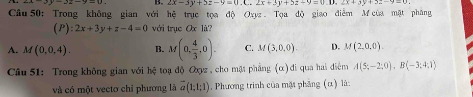 2x-3y-3z-9=0. B. 2x-3y+5z-9=0.C.2x+3y+5z+9=0.D.2x+3y+5z-9=0. 
Câu 50: Trong không gian với hệ trục tọa độ Oxyz. Tọa độ giao điểm M của mặt phăng
(P): 2x+3y+z-4=0 với trục Ox là?
A. M(0,0,4). B. M(0, 4/3 ,0). C. M(3,0,0). D. M(2,0,0). 
Câu 51: Trong không gian với hệ toạ độ Oxyz , cho mặt phẳng (α)đi qua hai điểm A(5;-2;0), B(-3;4;1)
và có một vectơ chi phương là vector a(1;1;1). Phương trình của mặt phẳng (α) là: