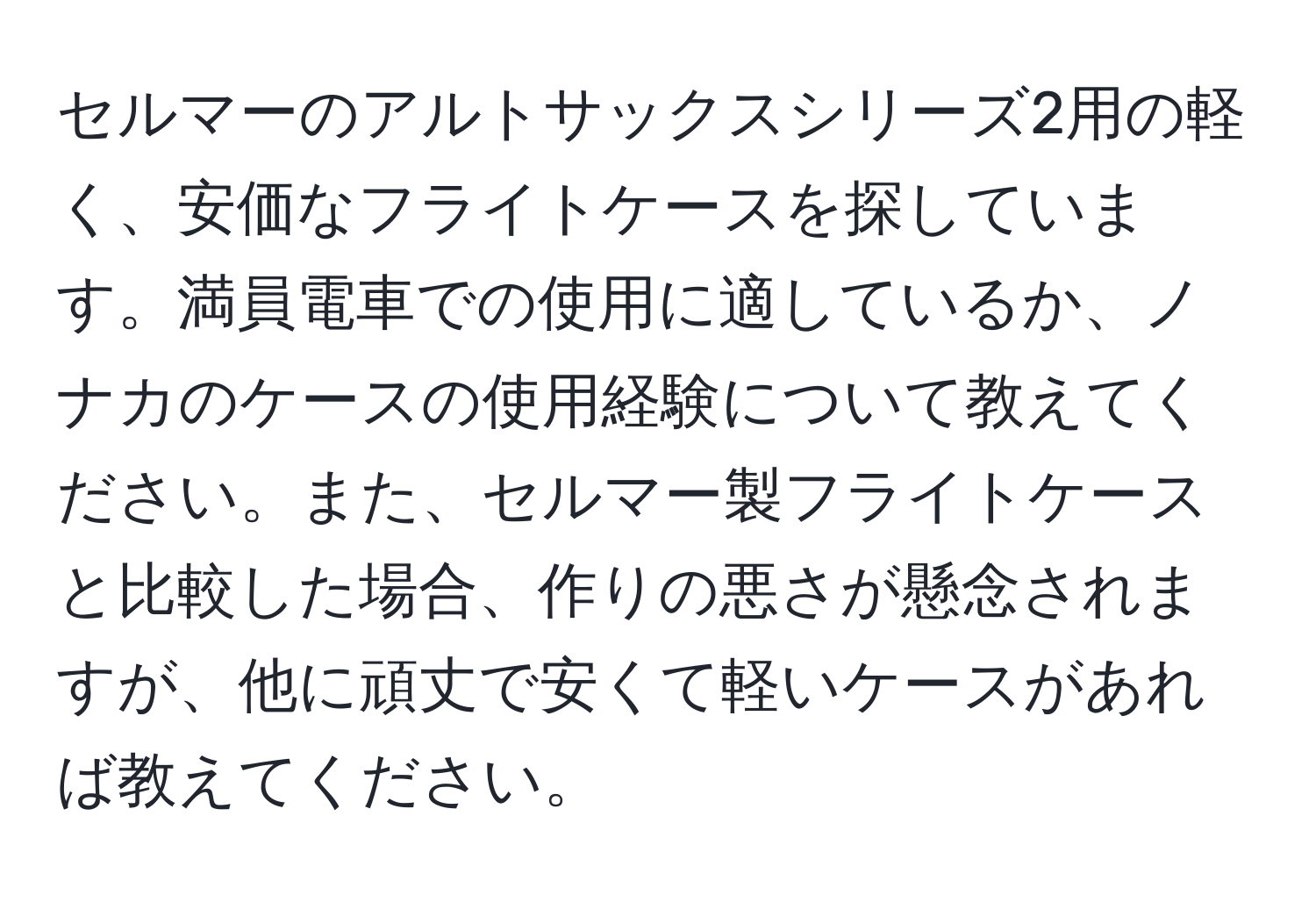 セルマーのアルトサックスシリーズ2用の軽く、安価なフライトケースを探しています。満員電車での使用に適しているか、ノナカのケースの使用経験について教えてください。また、セルマー製フライトケースと比較した場合、作りの悪さが懸念されますが、他に頑丈で安くて軽いケースがあれば教えてください。