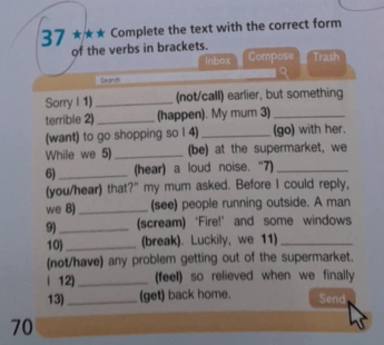 37 ★** Complete the text with the correct form 
of the verbs in brackets. Compose Trash 
Inbox 
a 
Seanch 
Sorry I 1) _(not/call) earlier, but something 
terrible 2)_ (happen). My mum 3)_ 
(want) to go shopping so I 4) _(go) with her. 
While we 5) _(be) at the supermarket, we 
6)_ (hear) a loud noise. “7)_ 
(you/hear) that?" my mum asked. Before I could reply, 
we 8) _(see) people running outside. A man 
9)_ (scream) ‘Fire!’ and some windows 
10) _(break). Luckily, we 11)_ 
(not/have) any problem getting out of the supermarket. 
| 12)_ (feel) so relieved when we finally 
13) _(get) back home. Send 
70