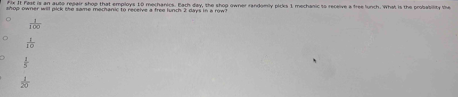 Fix It Fast is an auto repair shop that employs 10 mechanics. Each day, the shop owner randomly picks 1 mechanic to receive a free lunch. What is the probability the
shop owner will pick the same mechanic to receive a free lunch 2 days in a row?
 1/100 
 1/10 
 1/5 
 1/20 