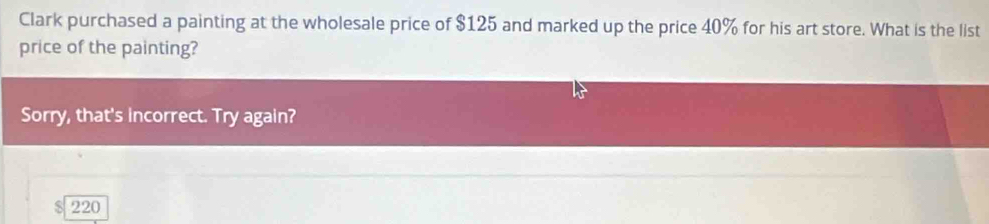 Clark purchased a painting at the wholesale price of $125 and marked up the price 40% for his art store. What is the list 
price of the painting? 
Sorry, that's incorrect. Try again?
$ 220