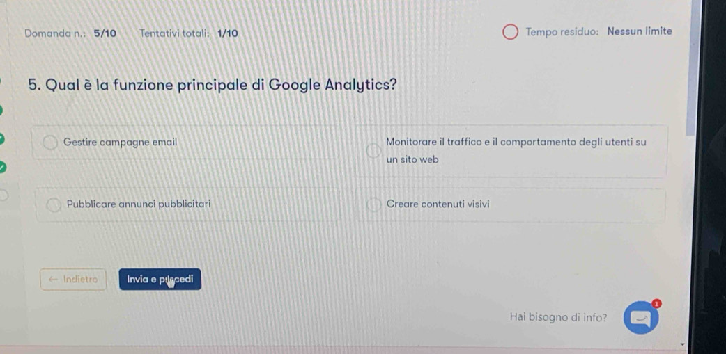 Domanda n.: 5/10 Tentativi totali: 1/10 Tempo residuo: Nessun limite
5. Qual è la funzione principale di Google Analytics?
Gestire campagne email Monitorare il traffico e il comportamento degli utenti su
un sito web
Pubblicare annunci pubblicitari Creare contenuti visivi
Indietro Invia e pracedi
Hai bisogno di info?