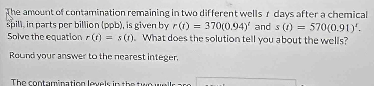 The amount of contamination remaining in two different wells t days after a chemical 
spill, in parts per billion (ppb), is given by r(t)=370(0.94)^t and s(t)=570(0.91)^t. 
Solve the equation r(t)=s(t). What does the solution tell you about the wells? 
Round your answer to the nearest integer. 
The contamination levels in the tw o w