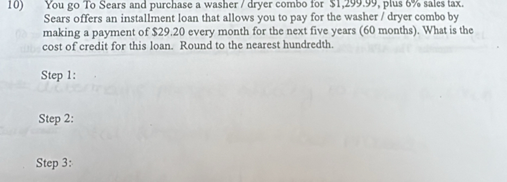 You go To Sears and purchase a washer / dryer combo for $1,299.99, plus 6% sales tax. 
Sears offers an installment loan that allows you to pay for the washer / dryer combo by 
making a payment of $29.20 every month for the next five years (60 months). What is the 
cost of credit for this loan. Round to the nearest hundredth. 
Step 1: 
Step 2: 
Step 3: