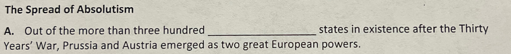 The Spread of Absolutism 
A. Out of the more than three hundred _states in existence after the Thirty 
Years’ War, Prussia and Austria emerged as two great European powers.