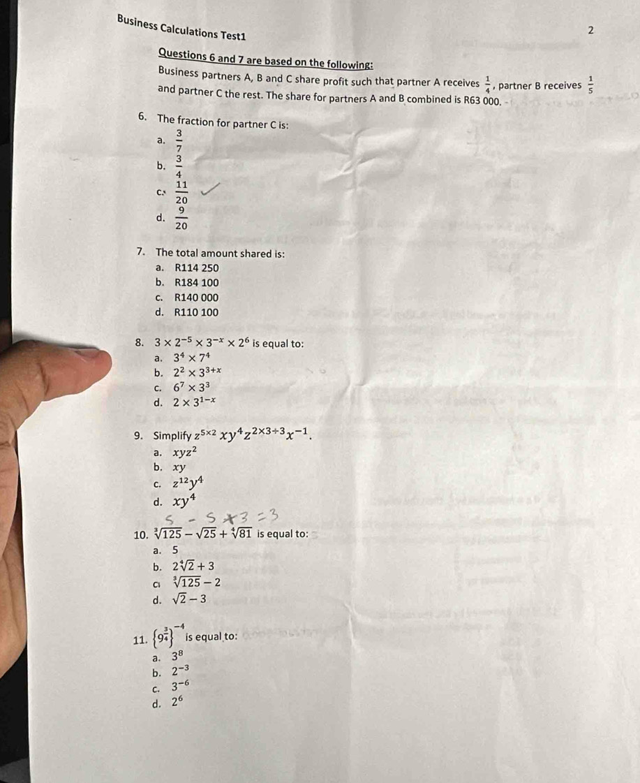 Business Calculations Test1  1/5 
Questions 6 and 7 are based on the following:
Business partners A, B and C share profit such that partner A receives  1/4  , partner B receives
and partner C the rest. The share for partners A and B combined is R63 000.
6. The fraction for partner C is:
a,  3/7 
b.  3/4 
C.  11/20 
d.  9/20 
7. The total amount shared is:
a. R114 250
b. R184 100
c. R140 000
d. R110 100
8. 3* 2^(-5)* 3^(-x)* 2^6 is equal to:
a. 3^4* 7^4
b. 2^2* 3^(3+x)
C. 6^7* 3^3
d. 2* 3^(1-x)
9. Simplify z^(5* 2)xy^4z^(2* 3/ 3)x^(-1).
a. xyz^2
b. xy
C. z^(12)y^4
d. xy^4
10. sqrt[3](125)-sqrt(25)+sqrt[4](81) is equal to:
a. 5
b. 2sqrt[4](2)+3
sqrt[3](125)-2
d. sqrt(2)-3
11.  9^(frac 3)4 ^-4 is equal to:
。 3^8
b. 2^(-3)
C. 3^(-6)
d. 2^6