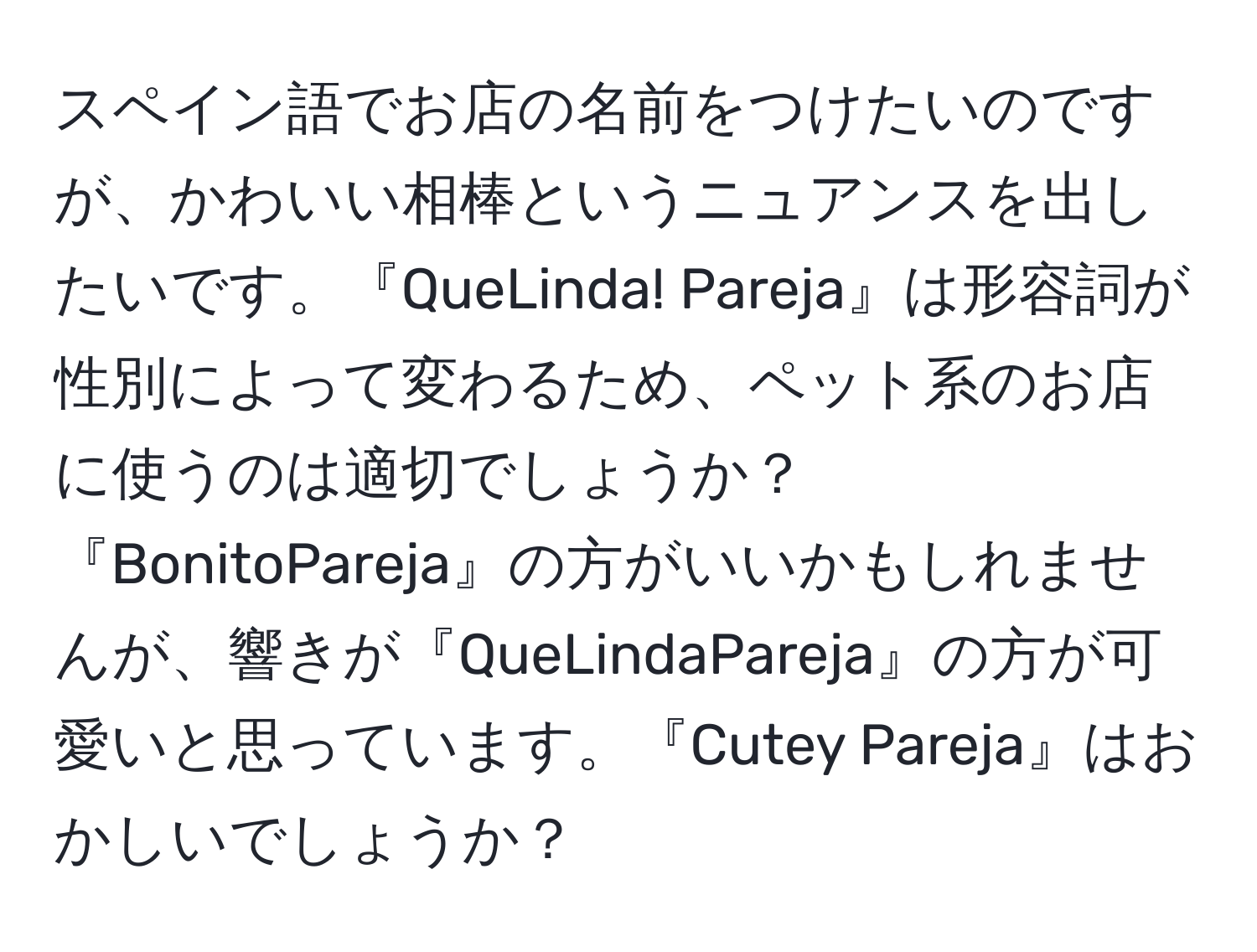 スペイン語でお店の名前をつけたいのですが、かわいい相棒というニュアンスを出したいです。『QueLinda! Pareja』は形容詞が性別によって変わるため、ペット系のお店に使うのは適切でしょうか？『BonitoPareja』の方がいいかもしれませんが、響きが『QueLindaPareja』の方が可愛いと思っています。『Cutey Pareja』はおかしいでしょうか？