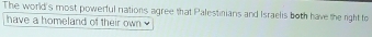 The world's most powerful nations agree that Palestinians and Israelis both have the right to 
have a homeland of their own w