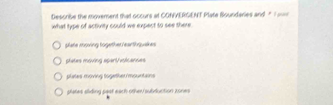 Describe the movement that occurs at CONVERGENT Plate Boundaries and " T 
what type of activity could we expect to see there.
plate moving together /earthquakes
plates moving spart/volcances
plates moving together mountains
plates sliding past each other/subduction zones