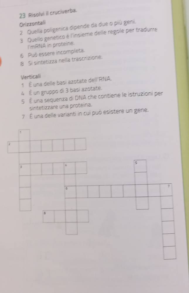 Risolvi il cruciverba. 
Orizzontali 
2 Quella poligenica dipende da due o più geni, 
3 Quello genetico è l'insieme delle regole per tradurre 
I'mRNA in proteine. 
6 Può essere incompleta. 
8 Si sintetizza nella trascrizione. 
Verticali 
1 É una delle basi azotate dell'RNA. 
4 É un gruppo di 3 basi azotate. 
5 É una sequenza di DNA che contiene le istruzioni per 
sintetizzare una proteina. 
7È una delle varianti in cuí può esistere un gene. 
2 
3 
 
5