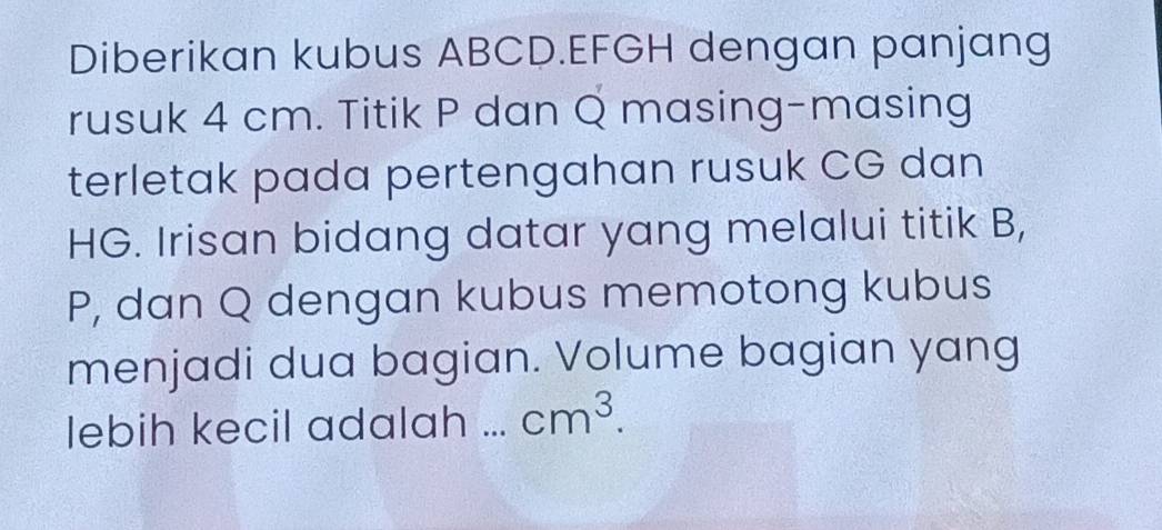 Diberikan kubus ABCD. EFGH dengan panjang 
rusuk 4 cm. Titik P dan Q masing-masing 
terletak pada pertengahan rusuk CG dan
HG. Irisan bidang datar yang melalui titik B,
P, dan Q dengan kubus memotong kubus 
menjadi dua bagian. Volume bagian yang 
lebih kecil adalah ... cm^3.