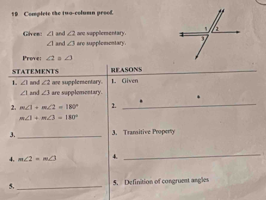 Complete the two-column proof. 
Given: ∠ 1 and ∠ 2 are supplementary.
∠ 1 and ∠ 3 are supplementary. 
Prove: ∠ 2≌ ∠ 3
STATEMENTS REASONS 
_ 
_ 
1. ∠ 1 and ∠ 2 are supplementary. 1. Given
∠ 1 and ∠ 3 are supplementary. 
2. m∠ 1+m∠ 2=180° 2. 
_
m∠ 1+m∠ 3=180°
3._ 
3. Transitive Property 
4. m∠ 2=m∠ 3
4. 
_ 
5._ 5. Definition of congruent angles