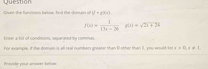 Question 
Given the functions below, find the domain of (fcirc g)(x).
f(x)= 1/13x-26  g(x)=sqrt(2x+24)
Enter a list of conditions, separated by commas. 
For example, if the domain is all real numbers greater than () other than 1, you would list x>0, x!= 1. 
Provide your answer below: