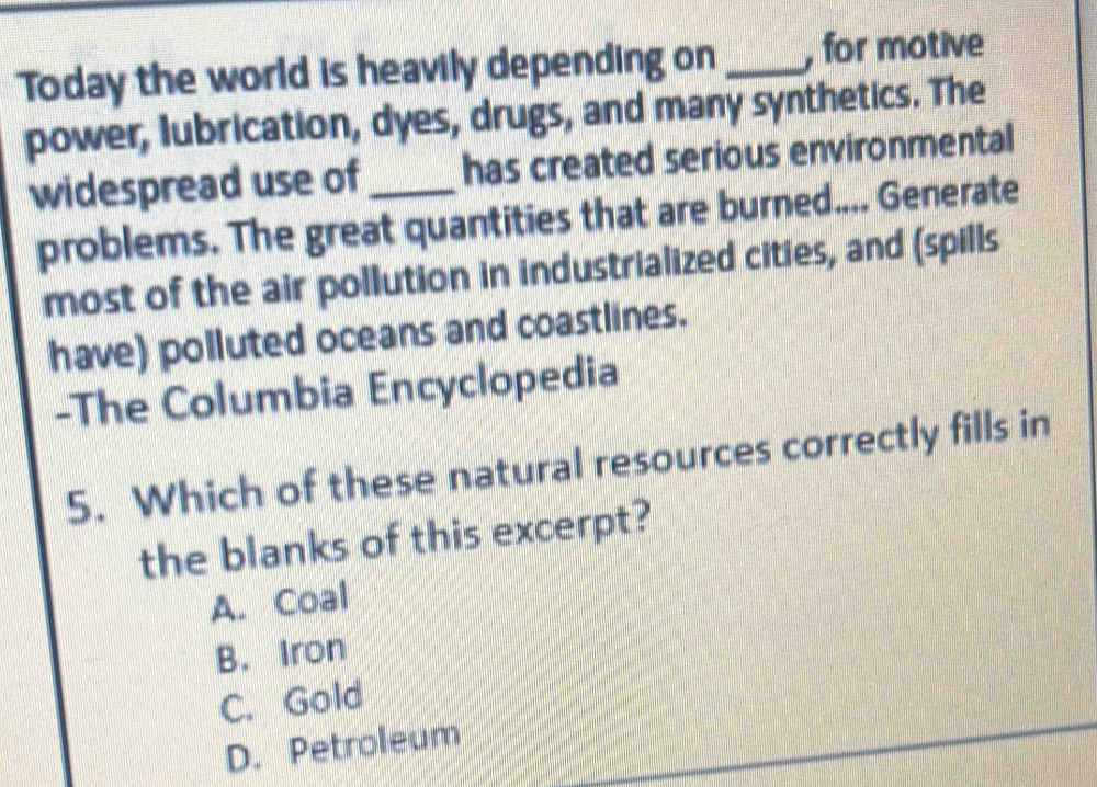 Today the world is heavily depending on _, for motive
power, lubrication, dyes, drugs, and many synthetics. The
widespread use of _has created serious environmental
problems. The great quantities that are burned.... Generate
most of the air pollution in industrialized cities, and (spills
have) polluted oceans and coastlines.
-The Columbia Encyclopedia
5. Which of these natural resources correctly fills in
the blanks of this excerpt?
A. Coal
B. Iron
C. Gold
D. Petroleum