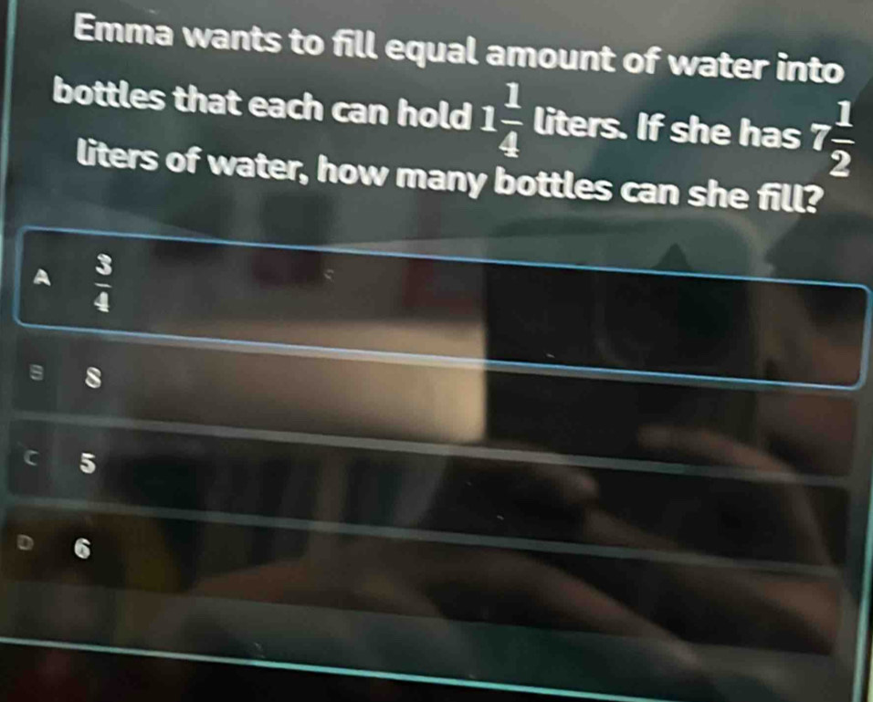 Emma wants to fill equal amount of water into
bottles that each can hold 1 1/4  liters. If she has 7 1/2 
liters of water, how many bottles can she fill?
A  3/4 
8
5