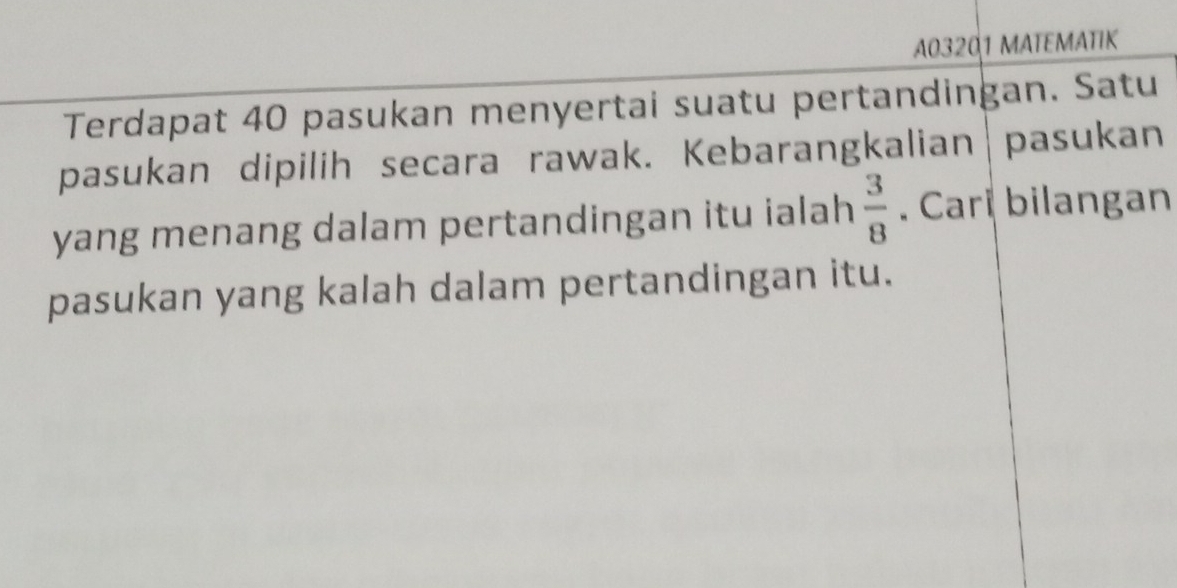 A03201 MATEMATIK 
Terdapat 40 pasukan menyertai suatu pertandingan. Satu 
pasukan dipilih secara rawak. Kebarangkalian| pasukan 
yang menang dalam pertandingan itu ialah  3/8 . Cari bilangan 
pasukan yang kalah dalam pertandingan itu.