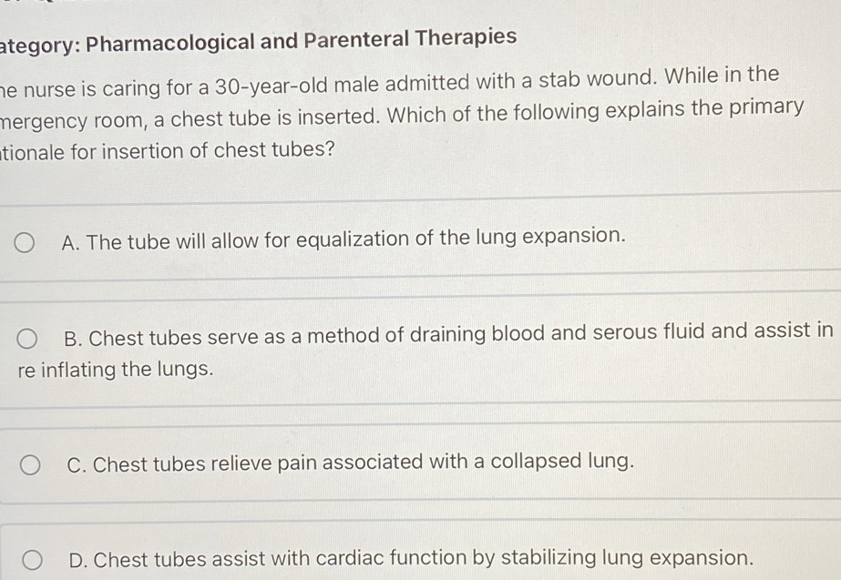 ategory: Pharmacological and Parenteral Therapies
he nurse is caring for a 30-year -old male admitted with a stab wound. While in the
mergency room, a chest tube is inserted. Which of the following explains the primary
tionale for insertion of chest tubes?
A. The tube will allow for equalization of the lung expansion.
B. Chest tubes serve as a method of draining blood and serous fluid and assist in
re inflating the lungs.
C. Chest tubes relieve pain associated with a collapsed lung.
D. Chest tubes assist with cardiac function by stabilizing lung expansion.